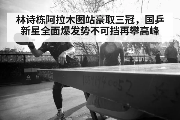 林诗栋阿拉木图站豪取三冠，国乒新星全面爆发势不可挡再攀高峰