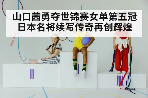 山口茜勇夺世锦赛女单第五冠日本名将续写传奇再创辉煌