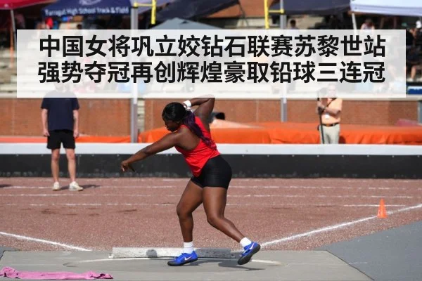 中国女将巩立姣钻石联赛苏黎世站强势夺冠再创辉煌豪取铅球三连冠