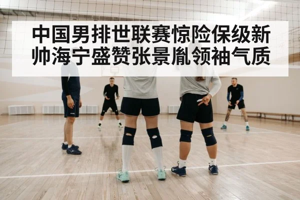 中国男排世联赛惊险保级新帅海宁盛赞张景胤领袖气质