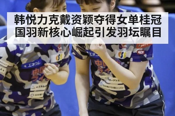 韩悦力克戴资颖夺得女单桂冠 国羽新核心崛起引发羽坛瞩目