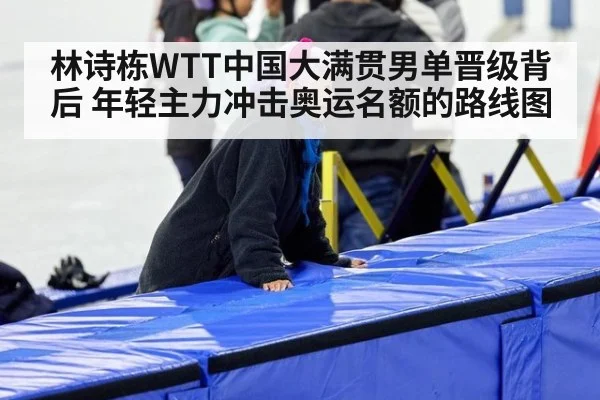 林诗栋WTT中国大满贯男单晋级背后 年轻主力冲击奥运名额的路线图
